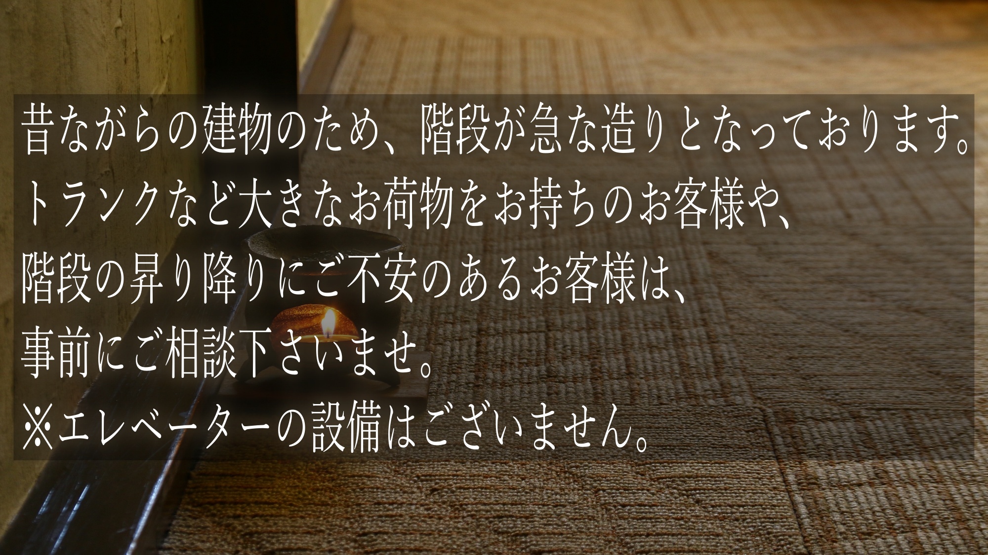 昔ながらの建物のため、階段が急な造りとなっております。昇り降り等にご不安のある方は事前にご相談下さい