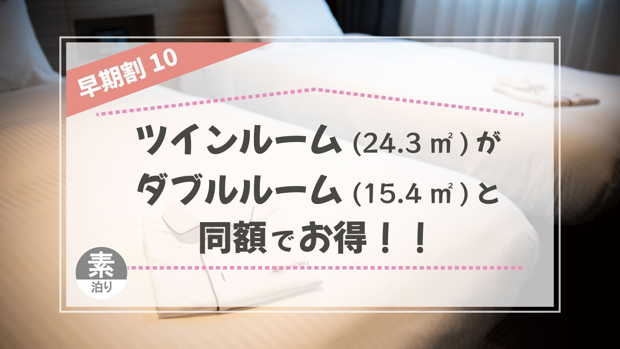 【室数限定】ツインルーム（24.3㎡）がダブルルーム（15.4㎡）と同額　 早期割10（素泊り）