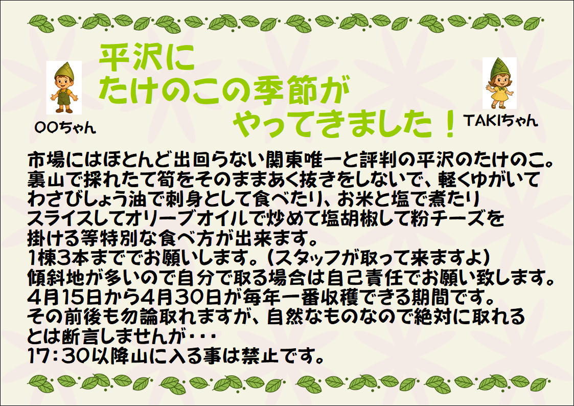 平沢にたけのこの季節がやってきました！市場にはほとんど出回らない関東唯一と評判の平沢のたけのこ。裏山で採れたてをそのままあく抜きをしないで軽くゆがいてわさびしょう油で刺身として食べたりお米と塩で煮たりスライスしてオリーブオイルで炒めて塩胡椒して粉チーズを掛ける等特別な食べ方が出来ます。1棟3本まででお願いします。傾斜地が多いので自分で取る場合は自己責任でお願い致します。4月15日から4月30日が毎年一番収穫できる期間です。その前後も勿論取れますが、自然なものなので絶対に取れるとは断言しませんが・・・17:30以降山に入るの事は禁止です。
