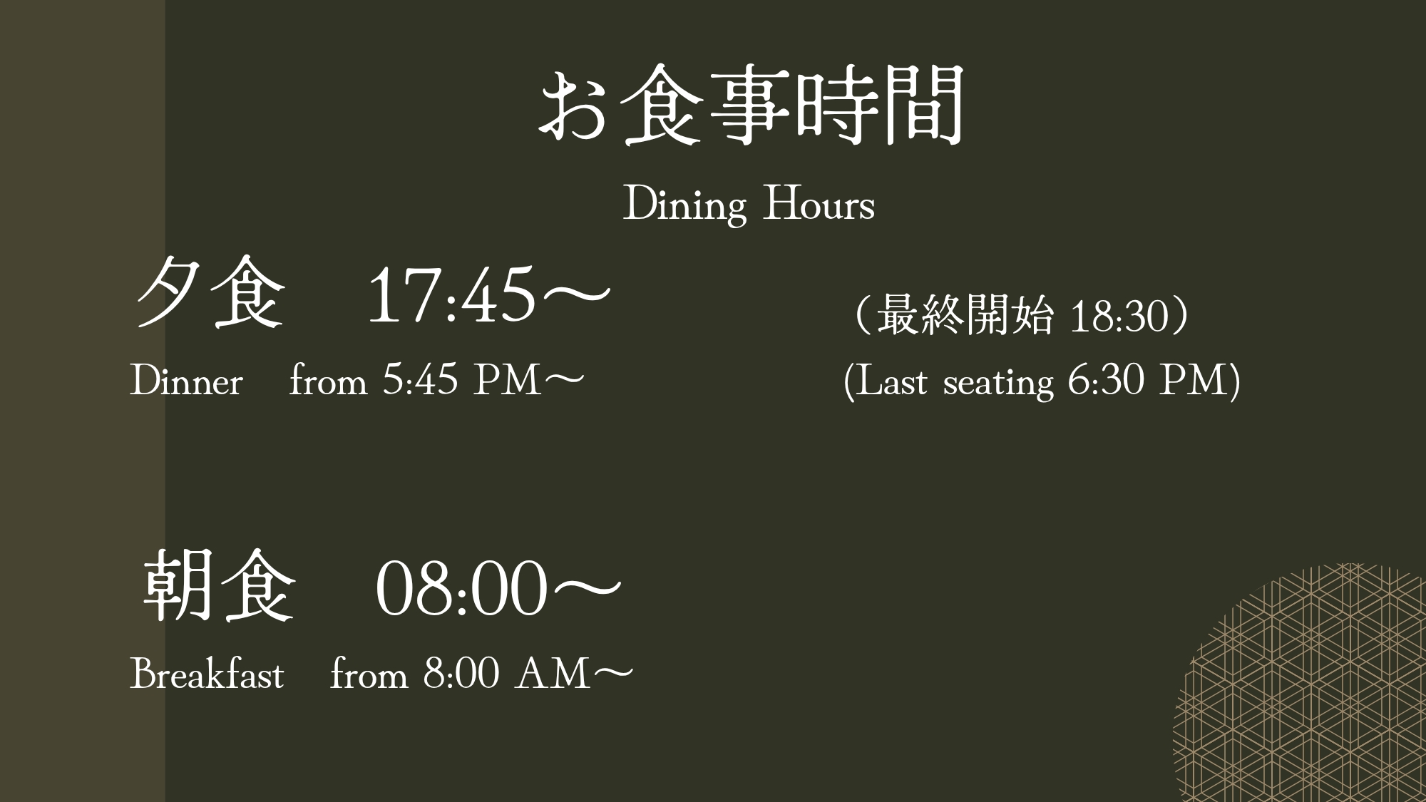  【お食事時間のご案内】 ・夕食　17:45～ 18:30（最終開始） ・朝食　08:00 ～