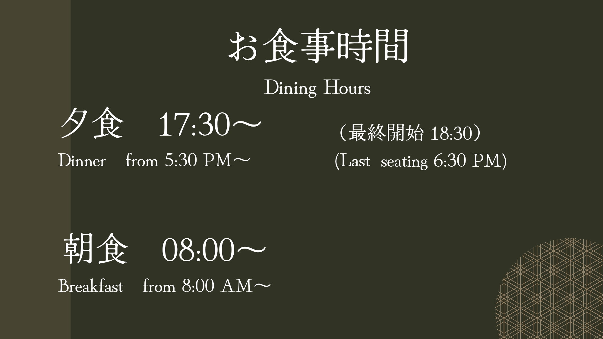  【お食事時間のご案内】 ・夕食　17:30 ～ 18:30（最終開始） ・朝食　08:00 ～