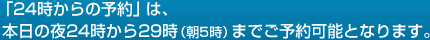 「24時からの予約」は、
 本日の夜24時から29時（朝5時）までご予約可能となります。